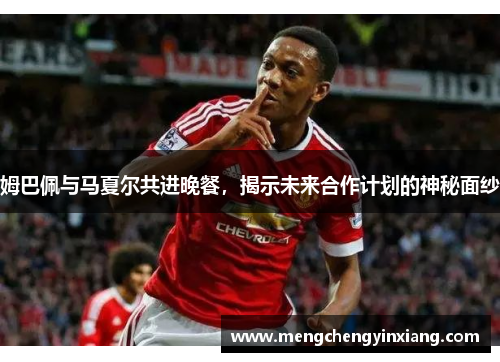 姆巴佩与马夏尔共进晚餐，揭示未来合作计划的神秘面纱