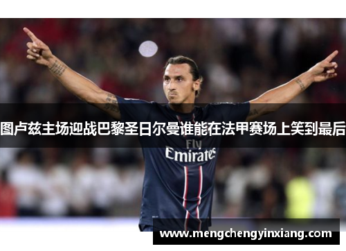 图卢兹主场迎战巴黎圣日尔曼谁能在法甲赛场上笑到最后