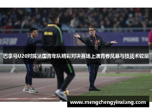 巴拿马U20对阵法国青年队精彩对决赛场上演青春风暴与技战术较量